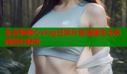 金善雅糖心vlog日常分享温暖生活点滴精彩瞬间