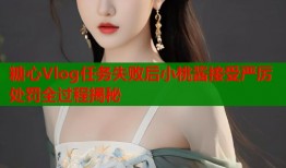 糖心Vlog任务失败后小桃酱接受严厉处罚全过程揭秘