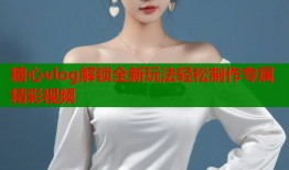 糖心vlog解锁全新玩法轻松制作专属精彩视频