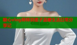 糖心vlog师师羽柔子温暖生活日常分享记