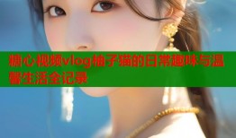 糖心视频vlog柚子猫的日常趣味与温馨生活全记录