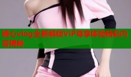 糖心vlog全新解锁VIP尊享体验精彩内容揭秘