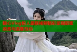 糖心Vlog粉人最新视频精彩呈现甜蜜浪漫与温馨互动