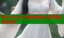 糖心vlog2022精彩回顾与生活点滴分享全纪录