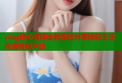 vlog糖心官网全新体验分享精彩生活点滴精彩不断