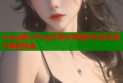 swag糖心Vlog日常分享精彩生活点滴与潮流风尚