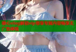 糖心vlog解锁vip尊享专属内容畅享无广告体验