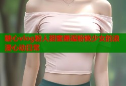 糖心vlog粉人甜蜜邂逅粉嫩少女的浪漫心动日常