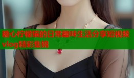 糖心柠檬猫的日常趣味生活分享短视频vlog精彩集锦