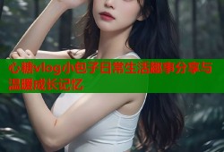 心糖vlog小包子日常生活趣事分享与温暖成长记忆