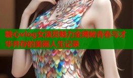 糖心vlog女演员魅力全揭秘青春与才华并存的美丽人生记录