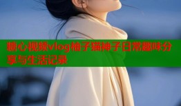 糖心视频vlog柚子猫神子日常趣味分享与生活记录