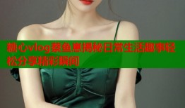 糖心vlog蔡鱼崽揭秘日常生活趣事轻松分享精彩瞬间