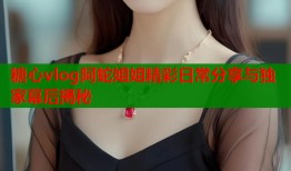 糖心vlog阿蛇姐姐精彩日常分享与独家幕后揭秘