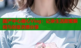 国产中心糖心Vlog：记录生活甜蜜瞬间与创意灵感分享