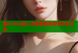 糖心vlog粉人全集甜蜜浪漫日常全记录
