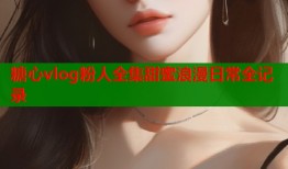 糖心vlog粉人全集甜蜜浪漫日常全记录