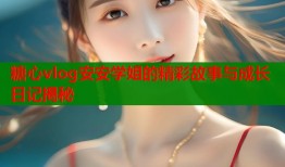 糖心vlog安安学姐的精彩故事与成长日记揭秘