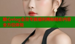 糖心vlog会员专属福利揭秘精彩内容全方位体验