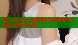 糖心vlog沪上名媛独家生活揭秘时尚潮流与高端社交圈