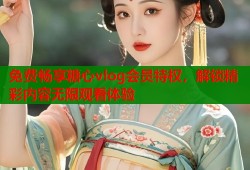 免费畅享糖心vlog会员特权，解锁精彩内容无限观看体验