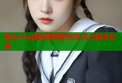 糖心vlog揭秘琪琪的和生活点滴全纪录