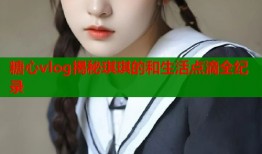 糖心vlog揭秘琪琪的和生活点滴全纪录