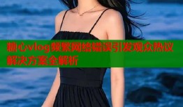 糖心vlog频繁网络错误引发观众热议解决方案全解析