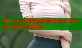 糖心vlog沈娜娜独家揭秘精彩内容轻松分享吸引无数粉丝