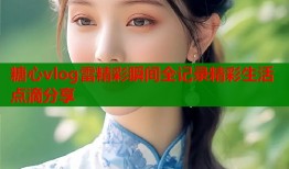 糖心vlog雷精彩瞬间全记录精彩生活点滴分享