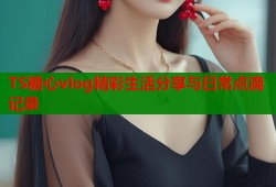 TS糖心vlog精彩生活分享与日常点滴记录