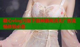 糖心vlog污版下载神器高清无广告流畅体验必备