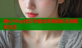 糖心Vlog社交导航全攻略轻松连接精彩生活