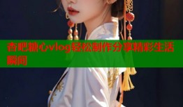 杏吧糖心vlog轻松制作分享精彩生活瞬间