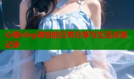 心糖vlog淑怡的日常分享与生活点滴记录