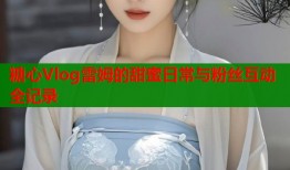 糖心Vlog雷姆的甜蜜日常与粉丝互动全记录