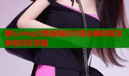 糖心vlog污黄版精彩内容全解锁高清体验尽在掌握