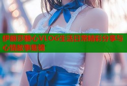 伊丽莎糖心VLOG生活日常精彩分享与心情故事集锦