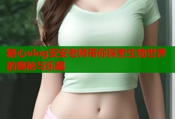 糖心vlog安安老师带你探索生物世界的奥秘与乐趣