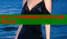 糖心VLOG阿蛇姐姐的日常分享与温暖陪伴记录