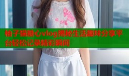 柚子猫糖心vlog揭秘生活趣味分享平台轻松记录精彩瞬间