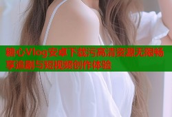 糖心Vlog安卓下载污高清资源无限畅享追剧与短视频创作体验