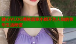 糖心VLOG揭秘富家小姐不为人知的奢华生活秘密