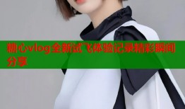 糖心vlog全新试飞体验记录精彩瞬间分享