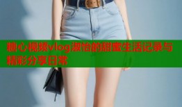 糖心视频vlog淑怡的甜蜜生活记录与精彩分享日常