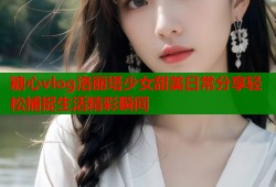 糖心vlog洛丽塔少女甜美日常分享轻松捕捉生活精彩瞬间
