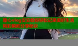 糖心vlog安安教你轻松记录美好生活精彩瞬间分享秘诀