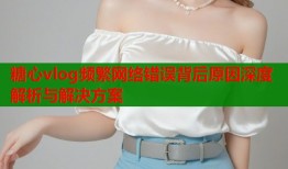 糖心vlog频繁网络错误背后原因深度解析与解决方案