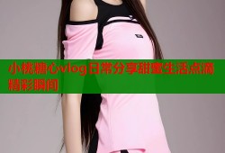 小桃糖心vlog日常分享甜蜜生活点滴精彩瞬间
