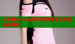 小桃糖心vlog日常分享甜蜜生活点滴精彩瞬间